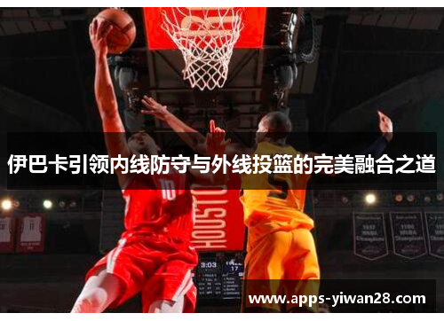 伊巴卡引领内线防守与外线投篮的完美融合之道