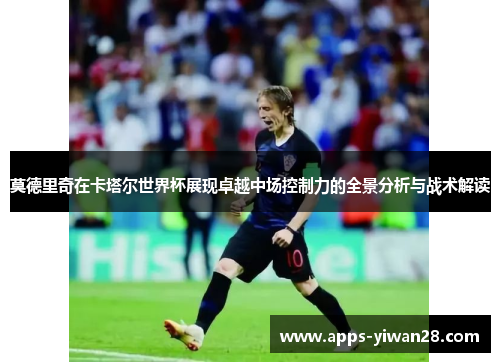 莫德里奇在卡塔尔世界杯展现卓越中场控制力的全景分析与战术解读
