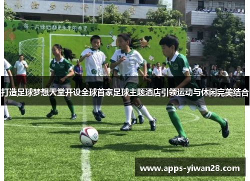 打造足球梦想天堂开设全球首家足球主题酒店引领运动与休闲完美结合