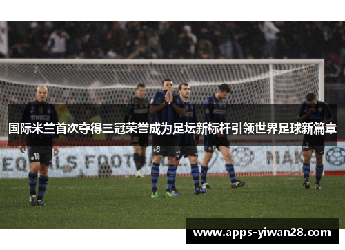 国际米兰首次夺得三冠荣誉成为足坛新标杆引领世界足球新篇章