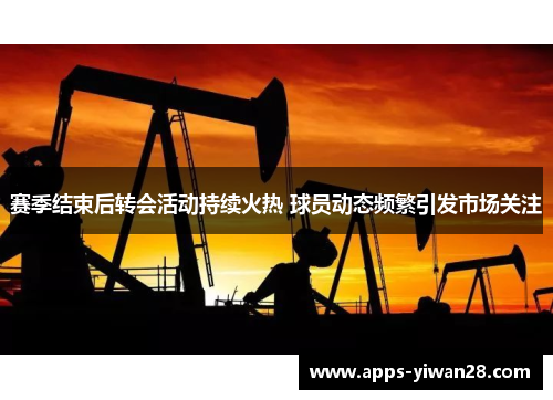赛季结束后转会活动持续火热 球员动态频繁引发市场关注