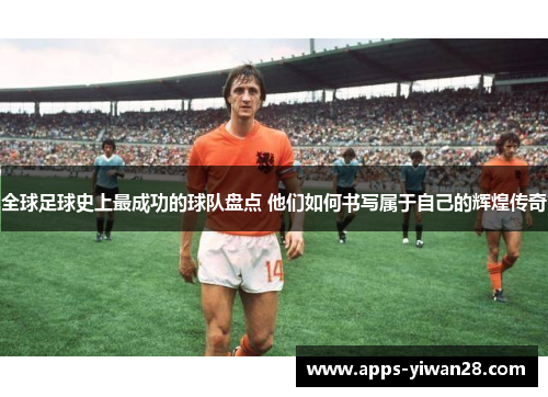 全球足球史上最成功的球队盘点 他们如何书写属于自己的辉煌传奇
