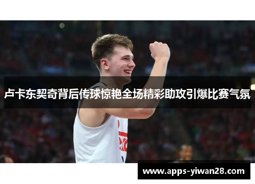 卢卡东契奇背后传球惊艳全场精彩助攻引爆比赛气氛
