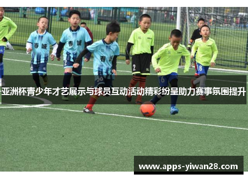 亚洲杯青少年才艺展示与球员互动活动精彩纷呈助力赛事氛围提升