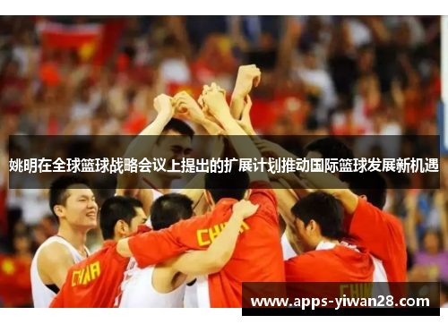 姚明在全球篮球战略会议上提出的扩展计划推动国际篮球发展新机遇