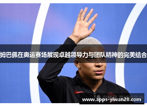 姆巴佩在奥运赛场展现卓越领导力与团队精神的完美结合