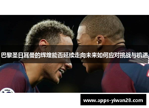巴黎圣日耳曼的辉煌能否延续走向未来如何应对挑战与机遇