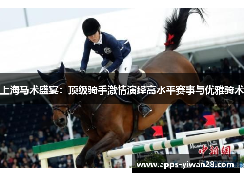 上海马术盛宴：顶级骑手激情演绎高水平赛事与优雅骑术