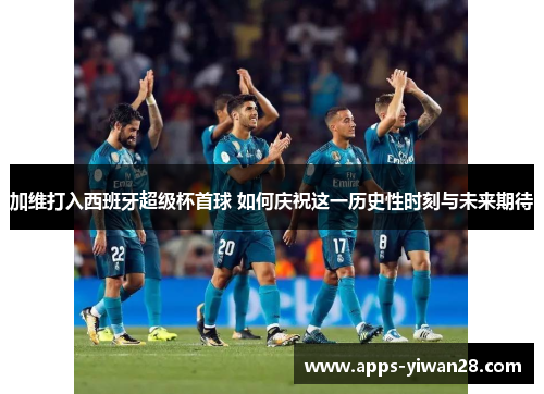 加维打入西班牙超级杯首球 如何庆祝这一历史性时刻与未来期待
