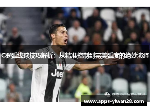 C罗弧线球技巧解析：从精准控制到完美弧度的绝妙演绎
