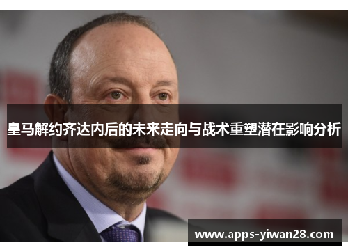 皇马解约齐达内后的未来走向与战术重塑潜在影响分析