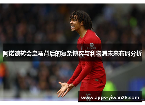 阿诺德转会皇马背后的复杂博弈与利物浦未来布局分析