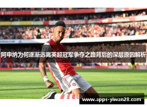 阿申纳为何逐渐远离英超冠军争夺之路背后的深层原因解析
